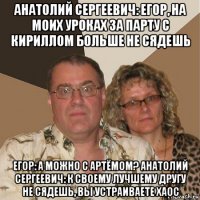 анатолий сергеевич: егор, на моих уроках за парту с кириллом больше не сядешь егор: а можно с артёмом? анатолий сергеевич: к своему лучшему другу не сядешь, вы устраиваете хаос