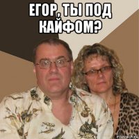 егор, ты под кайфом? 