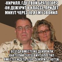 -кирилл, где твой брат егор? -он дежурит в классе, придёт минут через 10,я ему звонил - всегда вместе же дежурили -анатолий сергеевич запретил вместе сидеть, егор дежурит с катей