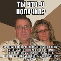 ты что -0 получил? ах-ты хулиган-дурак такой? готовь свою жопу! щас бить будем ремнем! а после ты у меня полы будешь мыть! дебил долбаёб гей говнотяп ушлепок ублюдок выблядок гад сука анацефал!