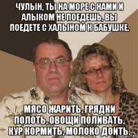 чулын, ты на море с нами и алыком не поедешь, вы поедете с халыном к бабушке. мясо жарить, грядки полоть, овощи поливать, кур кормить, молоко доить.