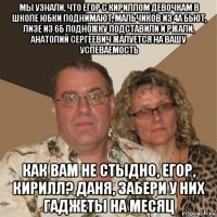 мы узнали, что егор с кириллом девочкам в школе юбки поднимают, мальчиков из 4а бьют, лизе из 6б подножку подставили и ржали, анатолий сергеевич жалуется на вашу успеваемость как вам не стыдно, егор, кирилл? даня, забери у них гаджеты на месяц