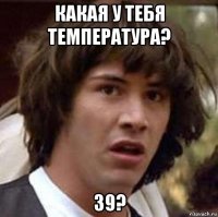 какая у тебя температура? 39?