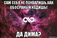 сам себя не похвалишь,как обосраный ходишь! да дима?