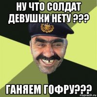 ну что солдат девушки нету ??? ганяем гофру???