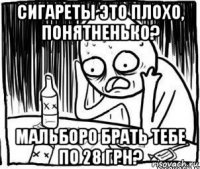 сигареты это плохо, понятненько? мальборо брать тебе по 28 грн?