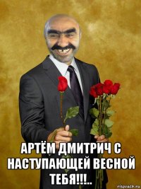  артём дмитрич с наступающей весной тебя!!!..