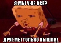 я:мы уже всё? друг:мы только вышли!