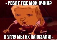 - ребят где мои очки? в углу мы их наказали! -