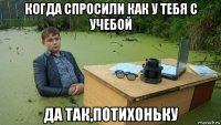 когда спросили как у тебя с учебой да так,потихоньку