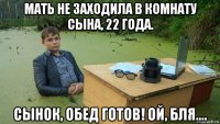 мать не заходила в комнату сына, 22 года. сынок, обед готов! ой, бля....