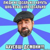 люди не ідєальні а хочуть шоб всьо було ідєально ахуєвші дємони!!!