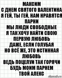 Максим
С днем святого Валентина
Я гей, ты гей, нам нравятся парни
Мы люди свободные
Я так хочу найти свою первую любовь
Даже, если голубая
Но всё же, это истинная любовь
Ведь поцелуи так горячи
Будь моим парнем
Твой алекс