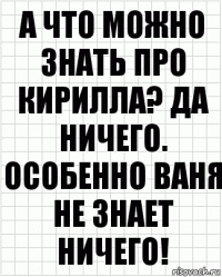 а что можно знать про кирилла? да ничего. особенно ваня не знает ничего!