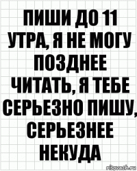 пиши до 11 утра, я не могу позднее читать, я тебе серьезно пишу, серьезнее некуда