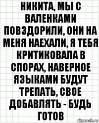 никита, мы с валенками повздорили, они на меня наехали, я тебя критиковала в спорах, наверное языками будут трепать, свое добавлять - будь готов