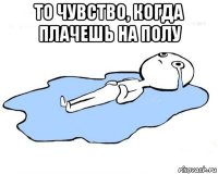 то чувство, когда плачешь на полу 