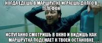 когда едешь в маршрутке играешь долго в телефон испуганно смотришь в окно и видишь как маршрутка подежает к твоей остановке