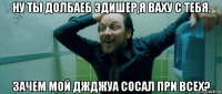 ну ты долбаеб эдишер,я ваху с тебя. зачем мой джджуа сосал при всех?