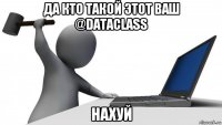 да кто такой этот ваш @dataclass нахуй