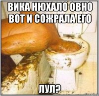 вика нюхало овно вот и сожрала его лул?