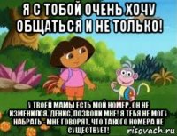 я с тобой очень хочу общаться и не только! у твоей мамы есть мой номер, он не изменился. денис, позвони мне! я тебя не могу набрать - мне говорят, что такого номера не существует!