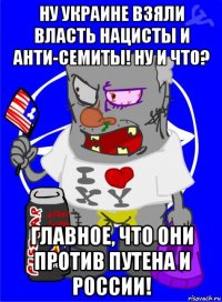 ну украине взяли власть нацисты и анти-семиты! ну и что? главное, что они против путена и россии!