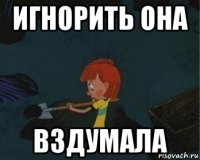 игнорить она вздумала