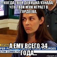 когда твоя девушка узнала, что твой муж играет в гордеева, а ему всего 34 года...