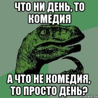 что ни день, то комедия а что не комедия, то просто день?