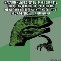 махаллинцы, когда вы мне говорите что я несу фигню но при этом вы меня понимаете, значит-ли это что я несу фигню*******????????? 