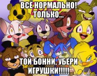 всё нормально! только... той бонни, убери игрушки!!!!!