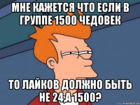 мне кажется что если в группе 1500 чедовек то лайков должно быть не 24,а 1500?