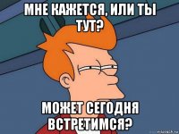 мне кажется, или ты тут? может сегодня встретимся?