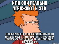 или они реально угрожают и это не розыгрыш саши, то собирают баллы, то ты несешь любовь_ я тебе верить перестаю, порой кажется что ты за сашку и вы вместе пудрите людям мозги