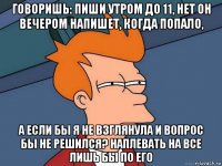 говоришь: пиши утром до 11, нет он вечером напишет, когда попало, а если бы я не взглянула и вопрос бы не решился? наплевать на все лишь бы по его