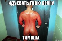 иду ебать твою сраку тимоша