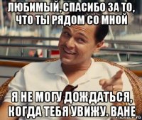 любимый, спасибо за то, что ты рядом со мной я не могу дождаться, когда тебя увижу. ване