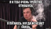 я к тебе очень трепетно отношусь я пугаюсь, когда исчезает связь