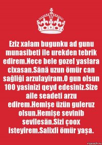 Eziz xalam bugunku ad gunu munasibeti ile urekden tebrik edirem.Nece bele gozel yaslara cixasan.Sänä uzun ömür can sağliği arzulayiram.O gun olsun 100 yasinizi qeyd edesiniz.Size aile seadeti arzu edirem.Hemişe üzün guleruz olsun.Hemişe sevinib sevilesän.Sizi çoox isteyirem.Salixli ömür yaşa.