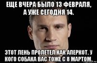 еще вчера было 13 февраля, а уже сегодня 14. этот лень пролетел как аперкот. у кого собака вас тоже с 8 мартом.