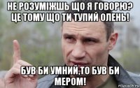 не розуміжшь що я говорю? це тому що ти тупий олень! був би умний,то був би мером!