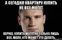 а сегодня квартиру купить не все могут вернее, купить могут не только лишь все. мало, кто может это делать.