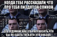 когда тебе рассказали что про тебя пиздят за спиной это я думаю как его рассказать,что бы не сдать того,кто это сказал.