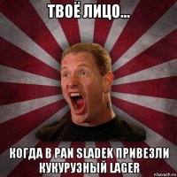 твоё лицо... когда в pan sladek привезли кукурузный lager