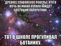 древнее славянское поверье: кто в ночь на ивана купала найдёт цветущий папоротник, тот в школе прогуливал ботанику.