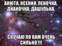 анюта, ксения, леночка, дианочка, дашулька. скучаю по вам очень сильно.!!!