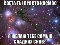 света ты просто космос я желаю тебе самых сладких снов:*