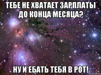 тебе не хватает зарплаты до конца месяца? ну и ебать тебя в рот!