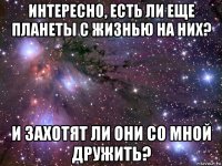 интересно, есть ли еще планеты с жизнью на них? и захотят ли они со мной дружить?